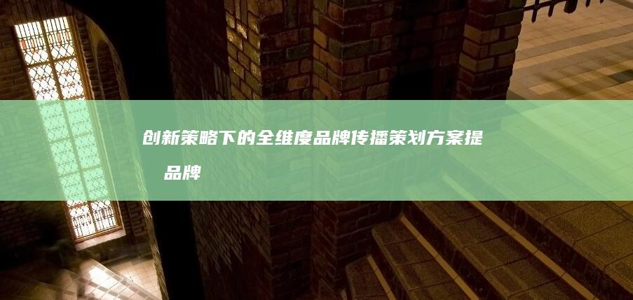 创新策略下的全维度品牌传播策划方案：提升品牌形象，触达目标市场